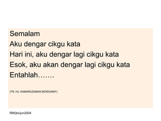 Semalam
Aku dengar cikgu kata
Hari ini, aku dengar lagi cikgu kata
Esok, aku akan dengar lagi cikgu kata
Entahlah…….

(TN. HJ. KAMARUZAMAN MOIDUNNY)




RM/jks/jun2004
 