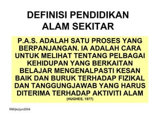 DEFINISI PENDIDIKAN
             ALAM SEKITAR
    P.A.S. ADALAH SATU PROSES YANG
    BERPANJANGAN. IA ADALAH CARA
   UNTUK MELIHAT TENTANG PELBAGAI
       KEHIDUPAN YANG BERKAITAN
    BELAJAR MENGENALPASTI KESAN
   BAIK DAN BURUK TERHADAP FIZIKAL
   DAN TANGGUNGJAWAB YANG HARUS
   DITERIMA TERHADAP AKTIVITI ALAM
                  (HUGHES, 1977)

RM/jks/jun2004
 