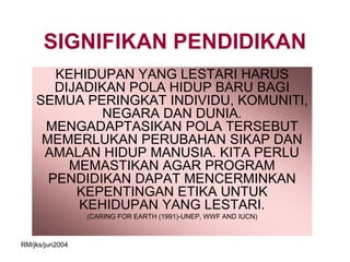SIGNIFIKAN PENDIDIKAN
       KEHIDUPAN YANG LESTARI HARUS
       DIJADIKAN POLA HIDUP BARU BAGI
    SEMUA PERINGKAT INDIVIDU, KOMUNITI,
              NEGARA DAN DUNIA.
     MENGADAPTASIKAN POLA TERSEBUT
     MEMERLUKAN PERUBAHAN SIKAP DAN
     AMALAN HIDUP MANUSIA. KITA PERLU
         MEMASTIKAN AGAR PROGRAM
      PENDIDIKAN DAPAT MENCERMINKAN
          KEPENTINGAN ETIKA UNTUK
          KEHIDUPAN YANG LESTARI.
                 (CARING FOR EARTH (1991)-UNEP, WWF AND IUCN)



RM/jks/jun2004
 
