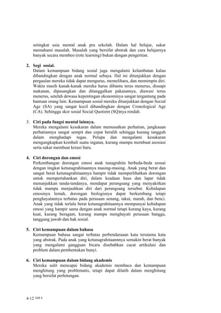 setingkat usia mental anak pra sekolah. Dalam hal belajar, sukar
    memahami masalah. Masalah yang bersifat abstrak dan cara belajarnya
    banyak secara membeo (rote learning) bukan dengan pengertian.

2. Segi sosial.
   Dalam kemampuan bidang sosial juga mengalami kelambatan kalau
   dibandingkan dengan anak normal sebaya. Hal ini ditunjukkan dengan
   pergaulan mereka tidak dapat mengurus, memelihara, dan memimpin diri.
   Waktu masih kanak-kanak mereka harus dibantu terus menerus, disuapi
   makanan, dipasangkan dan ditanggalkan pakaiannya, diawasi terus
   menerus, setelah dewasa kepentingan ekonominya sangat tergantung pada
   bantuan orang lain. Kemampuan sosial mereka ditunjukkan dengan Social
   Age (SA) yang sangat kecil dibandingkan dengan Cronological Age
   (CA). Sehingga skor sosial Social Quotient (SQ)nya rendah.

3. Ciri pada fungsi mental lainnya.
   Mereka mengalami kesukaran dalam memusatkan perhatian, jangkauan
   perhatiannya sangat sempit dan cepat beralih sehingga kurang tangguh
   dalam menghadapi tugas. Pelupa dan mengalami kesukaran
   mengungkapkan kembali suatu ingatan, kurang mampu membuat asosiasi
   serta sukar membuat kreasi baru.

4. Ciri dorongan dan emosi
   Perkembangan dorongan emosi anak tunagrahita berbeda-beda sesuai
   dengan tingkat ketunagrahitaannya masing-masing. Anak yang berat dan
   sangat berat ketunagrahitaannya hampir tidak memperlihatkan dorongan
   untuk mempertahankan diri, dalam keadaan haus dan lapar tidak
   menunjukkan tanda-tandanya, mendapat perangsang yang menyakitkan
   tidak mampu menjauhkan diri dari perangsang tersebut. Kehidupan
   emosinya lemah, dorongan biologisnya dapat berkembang tetapi
   penghayatannya terbatas pada perasaan senang, takut, marah, dan benci.
   Anak yang tidak terlalu berat ketunagrahitaannya mempunyai kehidupan
   emosi yang hampir sama dengan anak normal tetapi kurang kaya, kurang
   kuat, kurang beragam, kurang mampu menghayati perasaan bangga,
   tanggung jawab dan hak sosial.

5. Ciri kemampuan dalam bahasa
   Kemampuan bahasa sangat terbatas perbendaraaan kata terutama kata
   yang abstrak. Pada anak yang ketunagrahitaannnya semakin berat banyak
   yang mengalami gangguan bicara disebabkan cacat artikulasi dan
   problem dalam pembentukan bunyi.

6. Ciri kemampuan dalam bidang akademis
   Mereka sulit mencapai bidang akademis membaca dan kemampuan
   menghitung yang problematis, tetapi dapat dilatih dalam menghitung
   yang bersifat perhitungan.




4-12 Unit 4
 
