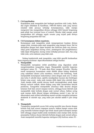 7. Ciri kepribadian
   Kepribadian anak tunagrahita dari berbagai penelitian oleh Leahy, Balla,
   dan Zigler (Hallahan & Kauffman, 1988:69) bahwa anak yang merasa
   retarded tidak percaya terhadap kemampuannya, tidak mampu
   mengontrol dan mengarahkan dirinya sehingga lebih banyak bergantung
   pada pihak luar (external locus of control). Mereka tidak mampu untuk
   mengarahkan diri sehingga segala sesuatu yang terjadi pada dirinya
   bergantung pengarahan dari luar.

8. Ciri kemampuan dalam organisme.
   Kemampuan anak tunagrahita untuk mengorganisasi keadaan dirinya
   sangat jelek, terutama pada anak tunagrahita yang kategori berat. Hal ini
   ditunjukan dengan baru dapat berjalan dan berbicara pada usia dewasa,
   sikap gerak langkahnya kurang serasi, pendengaran dan penglihatannya
   tidak dapat difungsikan, kurang rentan terhadap perasaan sakit, bau yang
   tidak enak, serta makanan yang tidak enak.

      Sedang karakteristik anak tunagrahita, yang lebih spesifik berdasarkan
berat ringannya kelainan dapat dikemukakan sebagai berikut:
1. Mampudidik
   Mampudidik merupakan istilah pendidikan yang digunakan untuk
   mengelompokkan tunagrahita ringan. Mampudidik memiliki kapasitas
   inteligensi antara 50 – 70 pada skala Binet maupun Weschler. Mereka
   masih mempunyai kemampuan untuk dididik dalam bidang akademik
   yang sederhana (dasar) yaitu membaca, menulis dan berhitung. Anak
   mampudidik kemampuan maksimalnya setara dengan anak usia 12 tahun
   atau kelas 6 sekolah dasar, apabila mendapatkan layanan dan bimbingan
   belajar yang sesuai maka anak mampu didik dapat lulus sekolah dasar.
   Anak mampu didik setelah dewasa masih memungkinkan untuk dapat
   bekerja mencari nafkah, dalam bidang yang tidak memerlukan banyak
   pemikiran. Tunagrahita mampudidik umumnya tidak desertai dengan
   kelainan fisik baik sensori maupun motoris, sehingga kesan lahiriah anak
   mampudidik tidak berbeda dengan anak normal sebaya, bahkan sering
   anak mampu didik dikenal dengan terbelakang mental 6 jam, hal ini
   dikarenakan anak terlihat terbelakang mental sewaktu mengikuti pelajaran
   akademik di sekolah saja, yang mana jam sekolah adalah 6 jam setiap
   hari.

2. Mampulatih
   Tunagrahita mampulatih secara fisik sering memiliki atau disertai dengan
   kelinan fisik baik sensori mapupun motoris, bahkan hampir semua anak
   yang memiliki kelainan dengan tipe klinik masuk pada kelompok mampu
   latih sehingga sangat mudah untuk mendeteksi anak mampu latih, karena
   penampilan fisiknya (kesan lahiriah) berbeda dengan anak normal sebaya.
   Anak mampulatih memiliki kapasitas inteligensi (IQ) berkisar antara 30 –



                                                 Pendidikan Anak Berkebutuhan Khusus   4-13
 