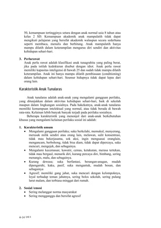 50, kemampuan tertingginya setara dengan anak normal usia 8 tahun atau
    kelas 2 SD. Kemampuan akademik anak mampulatih tidak dapat
    mengikuti pelajaran yang bersifat akademik walaupun secara sederhana
    seperti membaca, menulis dan berhitung. Anak mampulatih hanya
    mampu dilatih dalam keterampilan mengurus diri sendiri dan aktivitas
    kehidupan sehari-hari.

3. Perlurawat
   Anak perlu rawat adalah klasifikasi anak tunagrahita yang paling berat,
   jika pada istilah kedokteran disebut dengan idiot. Anak perlu rawat
   memiliki kapasitas inteligensi di bawah 25 dan sudah tidak mampu dilatih
   keterampilan. Anak ini hanya mampu dilatih pembiasaan (conditioning)
   dalam kehidupan sehari-hari. Seumur hidupnya tidak dapat lepas dari
   orang lain.

Karakteristik Anak Tunalaras

      Anak tunalaras adalah anak-anak yang mengalami gangguan perilaku,
yang ditunjukkan dalam aktivitas kehidupan sehari-hari, baik di sekolah
maupun dalam lingkungan sosialnya. Pada hakekatnya, anak-anak tunalaras
memiliki kemampuan intelektual yang normal, atau tidak berada di bawah
rata-rata. Kelainan lebih banyak banyak terjadi pada perilaku sosialnya.
      Beberapa karakteristik yang menonjol dari anak-anak berkebutuhan
khusus yang mengalami kelainan perilaku sosial ini adalah:

1. Karakteristik umum
   • Mengalami gangguan perilaku; suka berkelahi, memukul, menyerang,
     merusak milik sendiri atau orang lain, melawan, sulit konsentrasi,
     tidak mau bekerjasama, sok aksi, ingin menguasai oranglain,
     mengancam, berbohong, tidak bisa diam, tidak dapat dipercaya, suka
     mencuri, mengejek, dan sebagainya.
   • Mengalami kecemasan; kawatir, cemas, ketakutan, merasa tertekan,
     tidak mau bergaul, menarik diri, kurang percaya diri, bimbang, sering
     menangis, malu, dan sebagainya.
   • Kurang dewasa; suka berfantasi, berangan-anagan, mudah
     dipengaruhi, kaku, pasif, suka mengantuk, mudah bosan, dan
     sebagainya
   • Agresif; memiliki gang jahat, suka mencuri dengan kelompoknya,
     loyal terhadap teman jahatnya, sering bolos sekolah, sering pulang
     larut malam, dan terbiasa minggat dari rumah.

2. Sosial /emosi
   • Sering melanggar norma masyarakat
   • Sering mengganggu dan bersifat agresif




4-14 Unit 4
 