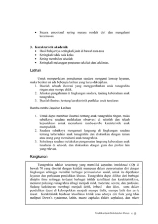 •   Secara emosional sering merasa rendah diri dan mengalami
       kecemasan


3. Karakteristik akademik
   • Hasil belajarnya seringkali jauh di bawah rata-rata
   • Seringkali tidak naik kelas
   • Sering membolos sekolah
   • Seringkali melanggar peraturan sekolah dan lalulintas.

Latihan

     Untuk memperdalam pemahaman saudara mengenai konsep layanan,
maka berikut ini ada beberapa latihan yang harus dikerjakan.
   1. Buatlah sebuah ilustrasi yang menggambarkan anak tunagrahita
      ringan atau mampu didik.
   2. Jelaskan pengalaman di lingkungan saudara, tentang keberadaan anak
      tunagrahita.
   3. Buatlah ilustrasi tentang karakteristik perilaku anak tunalaras

Rambu-rambu Jawaban Latihan

   1. Untuk dapat membuat ilustrasi tentang anak tunagrahita ringan, maka
      sebaiknya saudara melakukan observasi di sekolah dan telaah
      kepustakaan untuk memahami rambu-rambu karakteristik anak
      mampudidik.
   2. Saudara sebaiknya mengamati langsung di lingkungan saudara
      tentang keberadaan anak tunagrahita dan diskusikan dengan teman
      atau orang yang memahami anak tunagrahita.
   3. Sebaiknya saudara melakukan pengamatan langsung keberadaan anak
      tunalaras di sekolah, dan diskusikan dengan guru dan profesi lain
      yang relevan.

Rangkuman

       Tunagrahita adalah seseorang yang memiliki kapasitas intelektual (IQ) di
bawah 70 yang disertai dengan ketidak mampuan dalam penyesiuaian diri dengan
lingkungan sehingga memiliki berbagai permasalahan sosial, untuk itu diperlukan
layanan dan perlakuan pendidikan khusus. Tunagrahita dapat dilihat dari berbagai
disiplin ilmu sehingga terdapat berbagai istilah kalsifikasi dan karakteristiknya,
menurut psikologi tunagrahita dibagi menjadi mild, moderate, severe, dan profound.
Sedang kedokteran membagi menjadi debil, imbesil dan idiot, serta dalam
pendidikan dapat di kelompokkan menjadi mampu didik, mampu latih dan perlu
rawat. Karakteristik berdasar klasifikasi klinik atau adanya ciri fisik yang khas
meliputi Down’s syndrome, kritin, macro cephalus (hidro cephalus), dan micro



                                                Pendidikan Anak Berkebutuhan Khusus   4-15
 