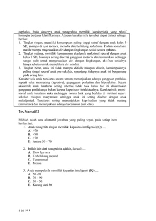 cephalus. Pada dasarnya anak tunagrahita memiliki karakteristik yang relatif
homogin berdasar klasifikasinya. Adapun karakteristik tersebut dapat dirinci sebagai
berikut:
1. Tingkat ringan, memiliki kemampuan paling tinggi setraf dengan anak kelas 5
    SD, mampu di ajar memca, menulis dan berhitung sederhana. Dalam sosialisasi
    masih mampu mnyesuaikan diri dengan lingkungan sosial secara terbatas.
2. Tingkat sedang, memiliki kemampuan akademik maksimal setaraf dengan anak
    kelas 2 SD, biasanya sering disertai gangguan motorik dan komunikasi sehingga
    sangat sulit untuk menyesuaikan diri dengan lingkungan, aktifitas sosialnya
    hanya sebatas untuk memelihara diri sendiri.
3. Tingkat berat, anak ini tidak mampu dididik maupun dilatih, kemampuannya
    paling tinggi setaraf anak pra-sekolah, sepanjang hidupnya anak ini bergantung
    pada orang lain.
Karakteristik anak tunalaras secara umum menunjukkan adanya gangguan perilaku,
seperti suka menyerang (agresive), gagngguan perhatian dan hiperaktive. Secara
akademik anak tunalaras sering ditemui tidak naik kelas hal ini dikarenakan
gangguan perilakunya bukan karena kapasitasv intelektualnya. Karakteristik emosi-
sosial anak tunalaras suka melanggar norma baik yang berlaku di institusi seperti
sekolah maupun masyarakat sehingga anak ini sering disebut dengan anak
maladjusted. Tunalaras sering menunjukkan kepribadian yang tidak matang
(immature) dan menunjukkan adanya kecemasan (anxietas).

Tes Formatif 2

Pilihlah salah satu alternatif jawaban yang paling tepat, pada setiap item
berikut ini;
    1. Anak tunagrhita ringan memiliki kapasitas inteligensi (IQ) ....
        A. >70
        B. <90
        C. >70
        D. Antara 50 – 70

    2. Istilah lain dari tunagrahita adalah, kecuali ....
       A. Slow learners
       B. Terbelakang mental
       C. Tunamental
       D. Moron

    3. Anak mampulatih memiliki kapasitas inteligensi (IQ) ....
       A. 50 -70
       B. 70 – 90
       C. 30 – 50
       D. Kurang dari 30




4-16 Unit 4
 
