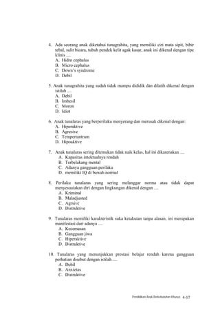 4. Ada seorang anak diketahui tunagrahita, yang memiliki ciri mata sipit, bibir
   tebal, sulit bicara, tubuh pendek kelit agak kasar, anak ini dikenal dengan tipe
   klinis ....
   A. Hidro cephalus
   B. Micro cephalus
   C. Down’s syndrome
   D. Debil

5. Anak tunagrahita yang sudah tidak mampu dididik dan dilatih dikenal dengan
    istilah ....
    A. Debil
    B. Imbesil
    C. Moron
    D. Idiot

6. Anak tunalaras yang berperilaku menyerang dan merusak dikenal dengan:
   A. Hiperaktive
   B. Agresive
   C. Tempertantrum
   D. Hipoaktive

7. Anak tunalaras sering ditemukan tidak naik kelas, hal ini dikarenakan ....
    A. Kapasitas intektualnya rendah
    B. Terbelakang mental
    C. Adanya gangguan perilaku
    D. memiliki IQ di bawah normal

8. Perilaku tunalaras yang sering melanggar norma atau tidak dapat
   menyesuaiakan diri dengan lingkungan dikenal dengan ....
    A. Kriminal
    B. Maladjusted
    C. Agrsive
    D. Distruktive

9. Tunalaras memiliki karakteristik suka ketakutan tanpa alasan, ini merupakan
   manifestasi dari adanya ....
    A. Kecemasan
    B. Gangguan jiwa
    C. Hiperaktive
    D. Distruktive

10. Tunalaras yang menunjukkan prestasi belajar rendah karena gangguan
   perhatian disebut dengan istilah ....
     A. Debil
     B. Anxietas
     C. Distruktive



                                               Pendidikan Anak Berkebutuhan Khusus   4-17
 