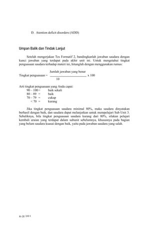 D. Atention deficit disorders (ADD)



Umpan Balik dan Tindak Lanjut

     Setelah mengerjakan Tes Formatif 2, bandingkanlah jawaban saudara dengan
kunci jawaban yang terdapat pada akhir unit ini. Untuk mengetahui tingkat
penguasaan saudara terhadap materi ini, hitunglah dengan menggunakan rumus:

                           Jumlah jawaban yang benar
Tingkat penguasaan =                                   x 100
                                10

Arti tingkat penguasaan yang Anda capai:
       90 – 100 =     baik sekali
       80 – 89 =      baik
       70 – 79 =      cukup
          < 70 =      kurang

      Jika tingkat penguasaan saudara minimal 80%, maka saudara dinyatakan
berhasil dengan baik, dan saudara dapat melanjutkan untuk mempelajari Sub Unit 3.
Sebaliknya, bila tingkat penguasaan saudara kurang dari 80%, silakan pelajari
kembali uraian yang terdapat dalam subunit sebelumnya, khususnya pada bagian
yang belum saudara kuasai dengan baik, yaitu pada jawaban saudara yang salah.




4-18 Unit 4
 