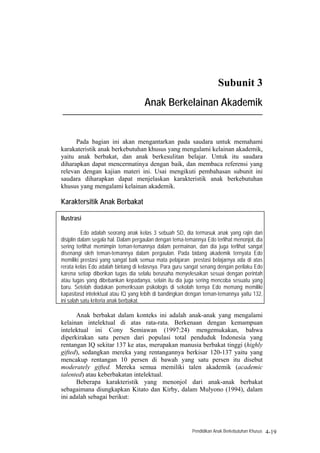 Subunit 3
                                     Anak Berkelainan Akademik
____________________________________________________________________



      Pada bagian ini akan mengantarkan pada saudara untuk memahami
karakateristik anak berkebutuhan khusus yang mengalami kelainan akademik,
yaitu anak berbakat, dan anak berkesulitan belajar. Untuk itu saudara
diharapkan dapat mencermatinya dengan baik, dan membaca referensi yang
relevan dengan kajian materi ini. Usai mengikuti pembahasan subunit ini
saudara diharapkan dapat menjelaskan karakteristik anak berkebutuhan
khusus yang mengalami kelainan akademik.

Karaktersitik Anak Berbakat

Ilustrasi

          Edo adalah seorang anak kelas 3 sebuah SD, dia termasuk anak yang rajin dan
disiplin dalam segala hal. Dalam pergaulan dengan tema-temannya Edo terlihat menonjol, dia
sering terlihat memimpin teman-temannya dalam permainan, dan dia juga terlihat sangat
disenangi oleh teman-temannya dalam pergaulan. Pada bidang akademik ternyata Edo
memiliki prestasi yang sangat baik semua mata pelajaran prestasi belajarnya ada di atas
rerata kelas Edo adalah bintang di kelasnya. Para guru sangat senang dengan perilaku Edo
karena setiap diberikan tugas dia selalu berusaha menyelesaikan sesuai dengan perintah
atau tugas yang dibebankan kepadanya, selain itu dia juga sering mencoba sesuatu yang
baru. Setelah diadakan pemeriksaan psikologis di sekolah ternya Edo memang memiliki
kapasitasd intelektual atau IQ yang lebih di bandingkan dengan teman-temannya yaitu 132,
ini salah satu kriteria anak berbakat.

      Anak berbakat dalam konteks ini adalah anak-anak yang mengalami
kelainan intelektual di atas rata-rata. Berkenaan dengan kemampuan
intelektual ini Cony Semiawan (1997:24) mengemukakan, bahwa
diperkirakan satu persen dari populasi total penduduk Indonesia yang
rentangan IQ sekitar 137 ke atas, merupakan manusia berbakat tinggi (highly
gifted), sedangkan mereka yang rentangannya berkisar 120-137 yaitu yang
mencakup rentangan 10 persen di bawah yang satu persen itu disebut
moderately gifted. Mereka semua memiliki talen akademik (academic
talented) atau keberbakatan intelektual.
      Beberapa karakteristik yang menonjol dari anak-anak berbakat
sebagaimana diungkapkan Kitato dan Kirby, dalam Mulyono (1994), dalam
ini adalah sebagai berikut:




                                                          Pendidikan Anak Berkebutuhan Khusus   4-19
 