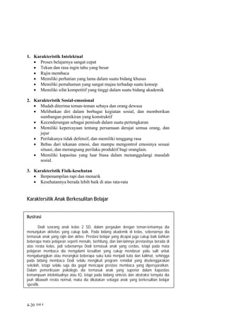 1. Karakteristik Intelektual
   • Proses belajarnya sangat cepat
   • Tekun dan rasa ingin tahu yang besar
   • Rajin membaca
   • Memiliki perhatian yang lama dalam suatu bidang khusus
   • Memiliki pemahaman yang sangat majau terhadap suatu konsep
   • Memiliki sifat kompetitif yang tinggi dalam suatu bidang akademik

2. Karakteristik Sosial-emosional
   • Mudah diterima teman-teman sebaya dan orang dewasa
   • Melibatkan diri dalam berbagai kegiatan sosial, dan memberikan
     sumbangan pemikiran yang konstruktif
   • Kecenderungan sebagai pemisah dalam suatu pertengkaran
   • Memiliki kepercayaan tentang persamaan derajat semua orang, dan
     jujur
   • Perilakunya tidak defensif, dan memiliki tenggang rasa
   • Bebas dari tekanan emosi, dan mampu mengontrol emosinya sesuai
     situasi, dan merangsang perilaku produktif bagi oranglain.
   • Memiliki kapasitas yang luar biasa dalam menanggulangi masalah
     sosial.

3. Karakteristik Fisik-kesehatan
   • Berpenampilan rapi dan menarik
   • Kesehatannya berada lebih baik di atas rata-rata


Karaktersitik Anak Berkesulitan Belajar


Ilustrasi

        Dodi seorang anak kelas 2 SD, dalam pergaulan dengan teman-temannya dia
menunjukan aktivitas yang cukup baik. Pada bidang akademik di kelas, sebenarnya dia
termasuk anak yang rajin dan aktive. Prestasi belajar yang dicapai juga cukup baik bahkan
beberapa mata pelajaran seperti menulis, berhitung, dan lain-lainnya prestasinya berada di
atas rerata kelas, jadi sebenarnya Dodi termasuk anak yang cerdas, tetapi pada mata
pelajaran membaca dia mengalami kesulitan yang cukup mendasar yaitu sulit untuk
mengabunggkan atau merangkai beberapa suku kata menjadi kata dan kalimat, sehingga
pada bidang membaca Dodi selalu mengikuti program remidial yang diselenggarakan
sekolah, tetapi selalu saja dia gagal mencapai prestasi membaca yang dipersyaratkan.
Dalam pemeriksaan psikologis dia termasuk anak yang superior dalam kapasitas
kemampuan intelektualnya atau IQ, tetapi pada bidang sintesis dan abstraksi ternyata dia
jauh dibawah rerata normal, maka dia dikatakan sebagai anak yang berkesulitan belajar
spesifik.



4-20 Unit 4
 