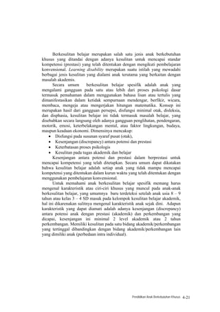 Berkesulitan belajar merupakan salah satu jenis anak berkebutuhan
khusus yang ditandai dengan adanya kesulitan untuk mencapai standar
kompetensi (prestasi) yang telah ditentukan dengan mengikuti pembelajaran
konvensional. Learning disability merupakan suatu istilah yang mewadahi
berbagai jenis kesulitan yang dialami anak terutama yang berkaitan dengan
masalah akademis.
      Secara umum        berkesulitan belajar spesifik adalah anak yang
mengalami gangguan pada satu atau lebih dari proses psikologi dasar
termasuk pemahaman dalam menggunakan bahasa lisan atau tertulis yang
dimanifestasikan dalam ketidak sempurnaan mendengar, berfikir, wicara,
membaca, mengeja atau mengerjakan hitungan matematika. Konsep ini
merupakan hasil dari gangguan persepsi, disfungsi minimal otak, disleksia,
dan disphasia, kesulitan belajar ini tidak termasuk masalah belajar, yang
disebabkan secara langsung oleh adanya gangguan penglihatan, pendengaran,
motorik, emosi, keterbelakangan mental, atau faktor lingkungan, budaya,
maupun keadaan ekonomi. Dimensinya mencakup:
    • Disfungsi pada susunan syaraf pusat (otak),
    • Kesenjangan (discrepancy) antara potensi dan prestasi
    • Keterbatasan proses psikologis
    • Kesulitan pada tugas akademik dan belajar
      Kesenjangan antara potensi dan prestasi dalam berprestasi untuk
mencapai kompetensi yang telah ditetapkan. Secara umum dapat dikatakan
bahwa kesulitan belajar adalah setiap anak yang tidak mampu mencapai
kompetensi yang ditentukan dalam kurun waktu yang telah ditentukan dengan
menggunakan pembelajaran konvensional.
      Untuk memahami anak berkesulitan belajar spesifik memang harus
mengenal karakteristik atau ciri-ciri khusus yang muncul pada anak-anak
berkesulitan belajar, yang umumnya baru terdeteksi setelah anak usia 8 – 9
tahun atau kelas 3 – 4 SD masuk pada kelompok kesulitan belajar akademik,
hal ini dikarenakan sulitnya mengenal karakteristik anak sejak dini. Adapun
karakteristik yang dapat diamati adalah adanya kesenjangan (discrepancy)
antara potensi anak dengan prestasi (akademik) dan perkembangan yang
dicapai, kesenjangan ini minimal 2 level akademik atau 2 tahun
perkembangan. Memiliki kesulitan pada satu bidang akademik/perkembangan
yang tertinggal dibandingkan dengan bidang akademik/perkembangan lain
yang dimiliki anak (perbedaan intra individual).




                                                Pendidikan Anak Berkebutuhan Khusus   4-21
 