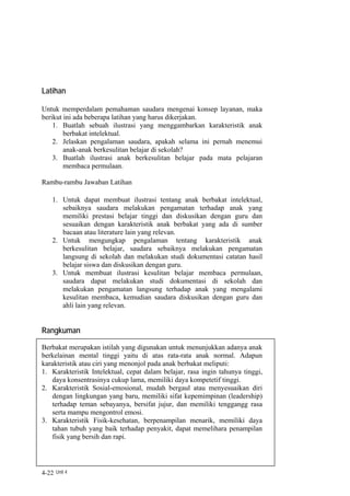 Latihan

Untuk memperdalam pemahaman saudara mengenai konsep layanan, maka
berikut ini ada beberapa latihan yang harus dikerjakan.
    1. Buatlah sebuah ilustrasi yang menggambarkan karakteristik anak
        berbakat intelektual.
    2. Jelaskan pengalaman saudara, apakah selama ini pernah menemui
        anak-anak berkesulitan belajar di sekolah?
    3. Buatlah ilustrasi anak berkesulitan belajar pada mata pelajaran
        membaca permulaan.

Rambu-rambu Jawaban Latihan

    1. Untuk dapat membuat ilustrasi tentang anak berbakat intelektual,
       sebaiknya saudara melakukan pengamatan terhadap anak yang
       memiliki prestasi belajar tinggi dan diskusikan dengan guru dan
       sesuaikan dengan karakteristik anak berbakat yang ada di sumber
       bacaan atau literature lain yang relevan.
    2. Untuk mengungkap pengalaman tentang karakteristik anak
       berkesulitan belajar, saudara sebaiknya melakukan pengamatan
       langsung di sekolah dan melakukan studi dokumentasi catatan hasil
       belajar siswa dan diskusikan dengan guru.
    3. Untuk membuat ilustrasi kesulitan belajar membaca permulaan,
       saudara dapat melakukan studi dokumentasi di sekolah dan
       melakukan pengamatan langsung terhadap anak yang mengalami
       kesulitan membaca, kemudian saudara diskusikan dengan guru dan
       ahli lain yang relevan.


Rangkuman
Berbakat merupakan istilah yang digunakan untuk menunjukkan adanya anak
berkelainan mental tinggi yaitu di atas rata-rata anak normal. Adapun
karakteristik atau ciri yang menonjol pada anak berbakat meliputi:
1. Karakteristik Intelektual, cepat dalam belajar, rasa ingin tahunya tinggi,
   daya konsentrasinya cukup lama, memiliki daya kompetetif tinggi.
2. Karakteristik Sosial-emosional, mudah bergaul atau menyesuaikan diri
   dengan lingkungan yang baru, memiliki sifat kepemimpinan (leadership)
   terhadap teman sebayanya, bersifat jujur, dan memiliki tenggangg rasa
   serta mampu mengontrol emosi.
3. Karakteristik Fisik-kesehatan, berpenampilan menarik, memiliki daya
   tahan tubuh yang baik terhadap penyakit, dapat memelihara penampilan
   fisik yang bersih dan rapi.




4-22 Unit 4
 