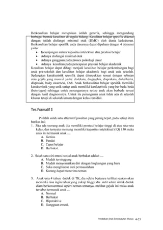 Berkesulitan belajar merupakan istilah generik, sehingga mengandung
berbagai bentuk kesulitan di segala bidang. Kesulitan belajar spesifik dikenal
dengan istilah disfungsi minimal otak (DMO) oleh dunia kedokteran.
Berkesulitan belajar spesifik pada dasarnya dapat dipaham dengan 4 demensi
yaitu:
    • Kesenjangan antara kapasitas intelektual dan prestasi belajar
    • Adanya disfungsi minimal otak
    • Adanya gangguan pada proses psikologi dasar
    • Adanya kesulitan pada pencapaian prestasi belajar akademik
Kesulitan belajar dapat dibagi menjadi kesulitan belajar perkembangan bagi
anak pra-sekolah dan kesulitan belajar akademik bagi anak usia sekolah.
Sedangkan karakteristik spesifik dapat ditunjukkan sesuai dengan sebutan
atau gejala yang muncul yaitu: disleksia, disgraphia, dispraksia, diskalkulia,
disphasia, body awarness, Dsb. Anak berkesulitan belajar spesifik memiliki
karakteristik yang unik setiap anak memiliki karakteristik yang ber beda-beda
(heterogen) sehingga untuk penangananya setiap anak akan berbeda sesuai
dengan hasil diagnosisnya. Untuk itu penanganan anak tidak ada di sekolah
khusus tetapi di sekolah umum dengan kelas remidial.


Tes Formatif 3

      Pilihlah salah satu alternatif jawaban yang paling tepat, pada setiap item
berikut ini;
1. Jika ada seorang anak dia memiliki prestasi belajar tinggi di atas rata-rata
    kelas, dan ternyata memang memiliki kapasitas intelektual (IQ) 130 maka
    anak ini termasuk anak ....
        A. Genius
        B. Pandai
        C. Cepat belajar
        D. Berbakat.

2. Salah satu ciri emosi sosial anak berbakat adalah ....
       A. Mudah tersinggung
       B. Mudah menyesuaikan diri dengan lingkungan yang baru
       C. Suka menghindar dari permasalahan
       D. Kurang dapat menerima teman

3. Anak usia 4 tahun duduk di TK, dia selalu bertanya terlihat seakan-akan
   memiliki rasa ingin tahun yang cukup tinggi, dia sulit sekali untuk duduk
   diam berkonsentrasi seperti teman-temanya, melihat gejala ini maka anak
   tersebut termasuk anak ....
       A. Normal
       B. Berbakat
       C. Hiperaktive
       D. Gangguan emosi.



                                                    Pendidikan Anak Berkebutuhan Khusus   4-23
 