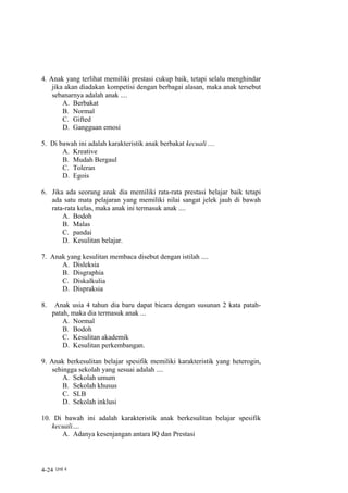 4. Anak yang terlihat memiliki prestasi cukup baik, tetapi selalu menghindar
    jika akan diadakan kompetisi dengan berbagai alasan, maka anak tersebut
    sebanarnya adalah anak ....
        A. Berbakat
        B. Normal
        C. Gifted
        D. Gangguan emosi

5. Di bawah ini adalah karakteristik anak berbakat kecuali ....
       A. Kreative
       B. Mudah Bergaul
       C. Toleran
       D. Egois

6. Jika ada seorang anak dia memiliki rata-rata prestasi belajar baik tetapi
   ada satu mata pelajaran yang memiliki nilai sangat jelek jauh di bawah
   rata-rata kelas, maka anak ini termasuk anak ....
       A. Bodoh
       B. Malas
       C. pandai
       D. Kesulitan belajar.

7. Anak yang kesulitan membaca disebut dengan istilah ....
      A. Disleksia
      B. Disgraphia
      C. Diskalkulia
      D. Dispraksia

8.    Anak usia 4 tahun dia baru dapat bicara dengan susunan 2 kata patah-
     patah, maka dia termasuk anak ...
         A. Normal
         B. Bodoh
         C. Kesulitan akademik
         D. Kesulitan perkembangan.

9. Anak berkesulitan belajar spesifik memiliki karakteristik yang heterogin,
    sehingga sekolah yang sesuai adalah ....
        A. Sekolah umum
        B. Sekolah khusus
        C. SLB
        D. Sekolah inklusi

10. Di bawah ini adalah karakteristik anak berkesulitan belajar spesifik
   kecuali....
      A. Adanya kesenjangan antara IQ dan Prestasi




4-24 Unit 4
 