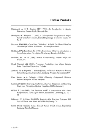Daftar Pustaka

Blackhurst, A. E & Berdine, HW (1981), An Intruduction to Special
      Education, Boston: Little, Brown & Co.

Debaryshe, BD &Fryxell, D (1988), A Developmental Perspective on Anger:
      Family and Peer Contexts, Journal Psychology in Schools, Voume 35,
      No 3.

Freeman, RD (1984), Can’t Your Child Hear? A Guide For Those Who Care
      About Deaf Children, Baltimore: University Park Press.

Hallahan, DP & Kauffman, JM (1988), Exceptional Children, Introduction to
       Spesial education, 4 th edition, New Jersey: Prentice-Hall, Inc.

Hardman, ML, et .al (1990), Human Exceptionality, Boston: Allyn and
      Bacon, Inc.

IGAK Wardani, dkk (2002), Pengantar Pendidikan Luar Biasa, Jakarta:
     Pusat Penerbitan Universitas Terbuka.

Johnson, BH & Skjorten, D Miriam (2003), Pendidikan Kebutuhan Khusus,
      Sebuah Pengantar, terjemahan, Bandung: Program Pascasarjana UPI

Kirk, Samuel A & Gallagher (1986), Educating Exceptional Children,
      Boston: Houghton Mifflin company.

Learner, JW (2006) Learning Disabilities, Theories, Diagnosis, and Teaching
       Strategies, 4 th edition, Boston: Houghton Mifflin Company.

O’Neil, J (1994/1995), Can inclusion work? A conversation with James
       Kauffman and Mara Sapon-Shevin, Educational Leadership, 52 (4) 7-
       11

Polloway, EA & Patto, JR (1993), Strategies For Teaching Learners With
      Special Needs, New York: McMillan Publishing Co.

Smith, David J (2006), Inklusi Sekolah Ramah Untuk Semua, terjemahan,
       Bandung: Penerbut Nuansa.




4-28 Unit 4
 