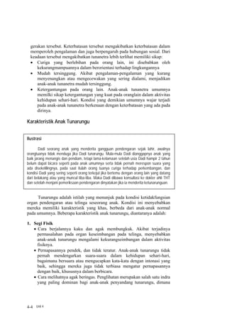 gerakan tersebut. Keterbatasan tersebut mengakibatkan keterbatasan dalam
  memperoleh pengalaman dan juga berpengaruh pada hubungan sosial. Dari
  keadaan tersebut mengakibatkan tunanetra lebih terlihat memiliki sikap:
  • Curiga yang berlebihan pada orang lain, ini disebabkan oleh
      kekurangmampuannya dalam berorientasi terhadap lingkungannya
  • Mudah tersinggung. Akibat pengalaman-pengalaman yang kurang
      menyenangkan atau mengecewakan yang sering dialami, menjadikan
      anak-anak tunanetra mudah tersinggung.
  • Ketergantungan pada orang lain. Anak-anak tunanetra umumnya
      memilki sikap ketergantungan yang kuat pada oranglain dalam aktivitas
      kehidupan sehari-hari. Kondisi yang demikian umumnya wajar terjadi
      pada anak-anak tunanetra berkenaan dengan keterbatasan yang ada pada
      dirinya.

Karakteristik Anak Tunarungu


Ilustrasi

        Dadi seorang anak yang menderita gangguan pendengaran sejak lahir, awalnya
orangtuanya tidak menduga jika Dadi tunarungu. Mula-mula Dadi dianggapnya anak yang
baik jarang menangis dan pendiam, tetapi lama-kelamaan setelah usia Dadi hampir 2 tahun
belum dapat bicara seperti pada anak umumnya serta tidak pernah merespon suara yang
ada disekelilingnya, pada saat itulah orang tuanya curiga terhadap perkembangan, dan
kondisi Dadi yang sering seperti orang terkejut jika bertemu dengan orang lain yang datang
dari belakang atau yang muncul tiba-tiba. Maka Dadi dibawa konsultasi ke dokter ahli THT
dan setelah menjani pemeriksaan pendengaran dinyatakan jika ia menderita ketunarunguan.


     Tunarungu adalah istilah yang menunjuk pada kondisi ketidakfungsian
organ pendengaran atau telinga seseorang anak. Kondisi ini menyebabkan
mereka memiliki karakteristik yang khas, berbeda dari anak-anak normal
pada umumnya. Beberapa karakteristik anak tunarungu, diantaranya adalah:

1. Segi Fisik
   • Cara berjalannya kaku dan agak membungkuk. Akibat terjadinya
     permasalahan pada organ keseimbangan pada telinga, menyebabkan
     anak-anak tunarungu mengalami kekurangseimbangan dalam aktivitas
     fisiknya.
   • Pernapasannya pendek, dan tidak teratur. Anak-anak tunarungu tidak
     pernah mendengarkan suara-suara dalam kehidupan sehari-hari,
     bagaimana bersuara atau mengucapkan kata-kata dengan intonasi yang
     baik, sehingga mereka juga tidak terbiasa mengatur pernapasannya
     dengan baik, khususnya dalam berbicara.
   • Cara melihatnya agak beringas. Penglihatan merupakan salah satu indra
     yang paling dominan bagi anak-anak penyandang tunarungu, dimana




4-4 Unit 4
 