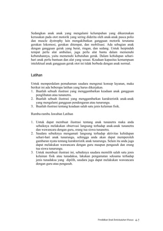 Sedangkan anak anak yang mengalami kelumpuhan yang dikarenakan
kerusakan pada otot motorik yang sering diderita oleh anak-anak pasca polio
dan muscle dystrophy lain mengakibatkan gangguan motorik terutama
gerakan lokomosi, gerakan ditempat, dan mobilisasi. Ada sebagian anak
dengan gangguan gerak yang berat, ringan, dan sedang. Untuk berpindah
tempat perlu alat ambulasi, juga perlu alat bantu dalam memenuhi
kebutuhannya, yaitu memenuhi kebutuhan gerak. Dalam kehidupan sehari-
hari anak perlu bantuan dan alat yang sesuai. Keadaan kapasitas kemampuan
intelektual anak gangguan gerak otot ini tidak berbeda dengan anak normal.


Latihan

Untuk memperdalam pemahaman saudara mengenai konsep layanan, maka
berikut ini ada beberapa latihan yang harus dikerjakan.
1. Buatlah sebuah ilustrasi yang menggambarkan keadaan anak gangguan
    penglihatan atau tunanetra.
2. Buatlah sebuah ilustrasi yang menggambarkan karakteristik anak-anak
    yang mengalami gangguan pendengaran atau tunarungu.
3. Buatlah ilustrasi tentang keadaan salah satu jenis kelainan fisik.

Rambu-rambu Jawaban Latihan

1. Untuk dapat membuat ilustrasi tentang anak tunanetra maka anda
   sebaiknya melakukan observasi langsung terhadap anak-anak tunanetra
   dan wawancara dengan guru, orang tua siswa tunanetra.
2. Saudara sebaiknya mengamati langsung terhadap aktivitas kehidupan
   sehari-hari anak tunarungu, sehingga anda akan dapat memperoleh
   gambaran nyata tentang karakteristik anak tunarungu. Selain itu anda juga
   dapat melakukan wawancara dengan guru maupun pengasuh dan orang
   tua siswa tunarungu.
3. Untuk membuat ilustrasi ini, sebaiknya saudara memilih salah satu jenis
   kelainan fisik atau tunadaksa, lakukan pengamatan seksama terhadap
   jenis tunadaksa yang dipilih, saudara juga dapat melakukan wawancara
   dengan guru atau pengasuh.




                                                 Pendidikan Anak Berkebutuhan Khusus   4-7
 