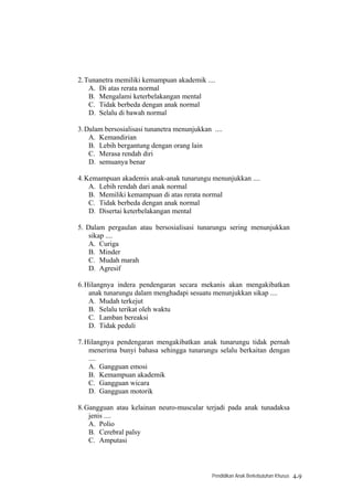 2. Tunanetra memiliki kemampuan akademik ....
    A. Di atas rerata normal
    B. Mengalami keterbelakangan mental
    C. Tidak berbeda dengan anak normal
    D. Selalu di bawah normal

3. Dalam bersosialisasi tunanetra menunjukkan ....
    A. Kemandirian
    B. Lebih bergantung dengan orang lain
    C. Merasa rendah diri
    D. semuanya benar

4. Kemampuan akademis anak-anak tunarungu menunjukkan ....
    A. Lebih rendah dari anak normal
    B. Memiliki kemampuan di atas rerata normal
    C. Tidak berbeda dengan anak normal
    D. Disertai keterbelakangan mental

5. Dalam pergaulan atau bersosialisasi tunarungu sering menunjukkan
    sikap ....
    A. Curiga
    B. Minder
    C. Mudah marah
    D. Agresif

6. Hilangnya indera pendengaran secara mekanis akan mengakibatkan
    anak tunarungu dalam menghadapi sesuatu menunjukkan sikap ....
    A. Mudah terkejut
    B. Selalu terikat oleh waktu
    C. Lamban bereaksi
    D. Tidak peduli

7. Hilangnya pendengaran mengakibatkan anak tunarungu tidak pernah
    menerima bunyi bahasa sehingga tunarungu selalu berkaitan dengan
    ....
    A. Gangguan emosi
    B. Kemampuan akademik
    C. Gangguan wicara
    D. Gangguan motorik

8. Gangguan atau kelainan neuro-muscular terjadi pada anak tunadaksa
    jenis ....
    A. Polio
    B. Cerebral palsy
    C. Amputasi



                                              Pendidikan Anak Berkebutuhan Khusus   4-9
 