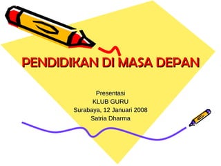 PENDIDIKAN DI MASA DEPAN Presentasi KLUB GURU Surabaya, 12 Januari 2008 Satria Dharma 