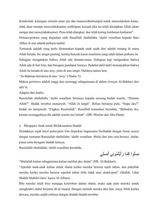 Ketahuilah. kalaupun seluruh umat (jin dan manusia)berkumpul untuk mencelakakan kamu,
tidak akan mampu mencelakakanmu sedikitpun, kecuali jika itu telah ditetapkan Allah (akan
sampai dan mencelakakanmu). Pena telah diangkat, dan telah kering lembaran-lembaran”.
Perkara-perkara yang diajarkan oleh Rasulllah shallallahu „alaihi wasallam kepada Ibnu
Abbas di atas adalah perkara tauhid.
Termasuk aqidah yang perlu ditanamkan kepada anak sejak dini adalah tentang di mana
Allah berada. Ini sangat penting, karena banyak kaum muslimin yang salah dalam perkara ini.
Sebagian mengatakan bahwa Allah ada dimana-mana. Sebagian lagi mengatakan bahwa
Allah ada di hati kita, dan beragam pendapat lainnya. Padahal dalil-dalil menunjukkan bahwa
Allah itu berada di atas arsy, yaitu di atas langit. Dalilnya antara lain,
“Ar-Rahman beristiwa di atas „Arsy” (Thaha: 5)
Makna peristiwa adalah tinggi dan meninggi sebagaimana di dalam riwayat Al-Bukhari dari
tabi‟in.
Adapun dari hadits,
Rasulullah shallallahu „alaihi wasallam bertanya kepada seorang budak wanita, “Dimana
Allah?”. Budak tersebut menjawab, “Allah di langit”. Beliau bertanya pula, “Siapa aku?”
budak itu menjawab, “Engkau Rasulullah”. Rasulllah kemudian bersabda, “Bebaskan dia,
karena sesungguhnya dia adalah wanita mu‟minah”. (HR. Muslim dan Abu Daud).

o

Mengajari Anak untuk Melaksanakan Ibadah

Hendaknya sejak kecil putra-putri kita diajarkan bagaimana beribadah dengan benar sesuai
dengan tuntunan Rasulullah shallallahu „alaihi wasallam. Mulai dari tata cara bersuci, shalat,
puasa serta beragam ibadah lainnya.
Rasulullah shallallahu „alaihi wasallam bersabda,

“Shalatlah kalian sebagaimana kalian melihat aku shalat” (HR. Al-Bukhari).
“Ajarilah anak-anak kalian untuk shalat ketika mereka berusia tujuh tahun, dan pukullah
mereka ketika mereka berusia sepuluh tahun (bila tidak mau shalat-pen)” (Shahih. Lihat
Shahih Shahihil Jami‟ karya Al-Albani).
Bila mereka telah bisa menjaga ketertiban dalam shalat, maka ajak pula mereka untuk
menghadiri shalat berjama‟ah di masjid. Dengan melatih mereka dari dini, insya Allah ketika
dewasa, mereka sudah terbiasa dengan ibadah-ibadah tersebut.

 