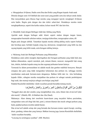 o Mengajarkan Al-Quran, Hadits serta Doa dan Dzikir yang Ringan kepada Anak-anak
Dimulai dengan surat Al-Fathihah dan surat-surat yang pendek serta doa tahiyat untuk shalat.
Dan menyediakan guru khusus bagi mereka yang mengajari tajwid, menghapal Al-Quran
serta hadits. Begitu pula dengan doa dan dzikir sehari-hari. Hendaknya mereka mulai
menghapalkannya, seperti doa ketika makan, keluar masuk WC dan lain-lain.

o Mendidik Anak dengan Berbagai Adab dan Akhlaq yang Mulia
Ajarilah anak dengan berbagai adab Islami seperti makan dengan tangan kanan,
mengucapkan basmalah sebelum makan, menjaga kebersihan, mengucapkan salam, dll.
Begitu pula dengan akhlak. Tanamkan kepada mereka akhlaq-akhlaq mulia seperti berkata
dan bersikap jujur, berbakti kepada orang tua, dermawan, menghormati yang lebih tua dan
sayang kepada yang lebih muda, serta beragam akhlaq lainnya.

o Melarang Anak dari Berbagai Perbuatan yang Diharamkan
Hendaknya anak sedini mungkin diperingatkan dari beragam perbuatan yang tidak baik atau
bahkan diharamkan, seperti merokok, judi, minum khamr, mencuri, mengambil hak orang
lain, zhalim, durhaka kepada orang tua dan segenap perbuatan haram lainnya.
Termasuk ke dalam permasalahan ini adalah musik dan gambar makhluk bernyawa. Banyak
orangtua dan guru yang tidak mengetahui keharaman dua perkara ini, sehingga mereka
membiarkan anak-anak bermain-main dengannya. Bahkan lebih dari itu –kita berlindung
kepada Allah-, sebagian mereka menjadikan dua perkara ini sebagai metode pembelajaran
bagi anak, dan memuji-mujinya sebagai cara belajar yang baik!
Padahal Rasulullah shallallahu „alaihi wasallam pernah bersabda tentang musik,

“Sungguh akan ada dari umatku yang menghalalkan zina, sutra, khamr dan al-ma‟azif (alatalat musik)”. (Shahih, HR. Al-Bukhari dan Abu Daud).
Maknanya: Akan datang dari muslimin kaum-kaum yang meyakini bahwa perzinahan,
mengenakan sutra asli (bagi laki-laki, pent.), minum khamar dan musik sebagai perkara yang
halal, padahal perkara tersebut adalah haram.
Dan al-ma‟azif adalah setiap alat yang bernada dan bersuara teratur seperti kecapi, seruling,
drum, gendang, rebana dan yang lainnya. Bahkan lonceng juga, karena Rasulullah shallallahu
„alaihi wasallam bersabda,
“Lonceng itu serulingnya syaithan”. (HR. Muslim).

 