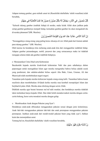 Adapun tentang gambar, guru terbaik umat ini (Rasulullah shallallahu „alaihi wasallam) telah
bersabda,

“Seluruh tukang gambar (mahluk hidup) di neraka, maka kelak Allah akan jadikan pada
setiap gambar-gambarnya menjadi hidup, kemudian gambar-gambar itu akan mengadzab dia
di neraka jahannam”(HR. Muslim).

“Sesungguhnya orang-orang yang paling keras siksanya di sisi Allah pada hari kiamat adalah
para tukang gambar.” (HR. Muslim).
Oleh karena itu hendaknya kita melarang anak-anak kita dari menggambar mahkluk hidup.
Adapun gambar pemandangan, mobil, pesawat dan yang semacamnya maka ini tidaklah
mengapa selama tidak ada gambar makhluk hidupnya.

o Menanamkan Cinta Jihad serta Keberanian
Bacakanlah kepada mereka kisah-kisah keberanian Nabi dan para sahabatnya dalam
peperangan untuk menegakkan Islam agar mereka mengetahui bahwa beliau adalah sosok
yang pemberani, dan sahabat-sahabat beliau seperti Abu Bakr, Umar, Utsman, Ali dan
Muawiyah telah membebaskan negeri-negeri.
Tanamkan pula kepada mereka kebencian kepada orang-orang kafir. Tanamkan bahwa kaum
muslimin akan membebaskan Al-Quds ketika mereka mau kembali mempelajari Islam dan
berjihad di jalan Allah. Mereka akan ditolong dengan seizin Allah.
Didiklah mereka agar berani beramar ma‟ruf nahi munkar, dan hendaknya mereka tidaklah
takut melainkan hanya kepada Allah. Dan tidak boleh menakut-nakuti mereka dengan ceritacerita bohong, horor serta menakuti mereka dengan gelap.

o

Membiasakan Anak dengan Pakaian yang Syar‟i

Hendaknya anak-anak dibiasakan menggunakan pakaian sesuai dengan jenis kelaminnya.
Anak laki-laki menggunakan pakaian laki-laki dan anak perempuan menggunakan pakaian
perempuan. Jauhkan anak-anak dari model-model pakaian barat yang tidak syar‟i, bahkan
ketat dan menunjukkan aurat.
Tentang hal ini, Rasulullah shallallahu „alaihi wasallam bersabda,

 