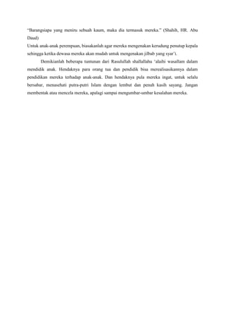 “Barangsiapa yang meniru sebuah kaum, maka dia termasuk mereka.” (Shahih, HR. Abu
Daud)
Untuk anak-anak perempuan, biasakanlah agar mereka mengenakan kerudung penutup kepala
sehingga ketika dewasa mereka akan mudah untuk mengenakan jilbab yang syar‟i.
Demikianlah beberapa tuntunan dari Rasulullah shallallahu „alaihi wasallam dalam
mendidik anak. Hendaknya para orang tua dan pendidik bisa merealisasikannya dalam
pendidikan mereka terhadap anak-anak. Dan hendaknya pula mereka ingat, untuk selalu
bersabar, menasehati putra-putri Islam dengan lembut dan penuh kasih sayang. Jangan
membentak atau mencela mereka, apalagi sampai mengumbar-umbar kesalahan mereka.

 