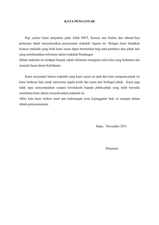 KATA PENGANTAR

Puji syukur kami panjatkan pada Allah SWT, Karena atas berkat dan rahmat-Nya
penyusun dapat menyelesaikan penyusunan makalah Agama ini. Dengan kami harapkan
kiranya makalah yang telah kami susun dapat bermanfaat bagi para pembaca atau pihak lain
yang membutuhkan informasi dalam makalah Pandangan
Dalam makalah ini terdapat banyak sekali informasi mengenai nilai-nilai yang berkaitan dan
menjadi dasar dalam Kebidanan.

Kami menyadari bahwa makalah yang kami susun ini jauh dari kata sempurna,untuk itu
kami berbesar hati untuk menerima segala kritik dan saran dari berbagai pihak. Kami juga
tidak lupa menyampaikan ucapan terimakasih kepada pihak-pihak yang telah bersedia
membantu kami dalam menyelesaikan makalah ini.
Akhir kata kami mohon maaf atas kekurangan serta kejanggalan baik isi maupun dalam
teknik penyusunannya.

Raha, November 2013

Penyusun

 