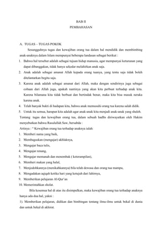 BAB II
PEMBAHASAN

A. TUGAS – TUGAS POKOK
Sesungguhnya tugas dan kewajiban orang tua dalam hal mendidik dan membimbing
anak-anaknya dalam Islam mempunyai beberapa landasan sebagai berikut :
1. Bahwa hal tersebut adalah sebagai tujuan hidup manusia, agar mempunyai keturunan yang
dapat dibanggakan, tidak hanya sekedar melahirkan anak saja.
2. Anak adalah sebagai amanat Allah kepada orang tuanya, yang tentu saja tidak boleh
ditelantarkan begitu saja.
3. Karena anak adalah sebagai amanat dari Allah, maka dengan sendirinya juga sebagai
cobaan dari Allah juga, apakah nantinya yang akan kita perbuat terhadap anak kita.
Karena bilamana kita tidak berbuat dan bertindak benar, maka kita bisa masuk neraka
karena anak.
4. Telah banyak bukti di hadapan kita, bahwa anak memusuhi orang tua karena salah didik.
5. Untuk itu semua, harapan kita adalah agar anak-anak kita menjadi anak-anak yang shaleh.
Tentang tugas dan kewajiban orang tua, dalam sebuah hadIts diriwayatkan oleh Hakim
menyebutkan bahwa Rasulullah Saw, bersabda :
Artinya : “ Kewajiban orang tua terhadap anaknya ialah:
1. Memberi nama yang baik,
2. Membaguskan (mengajar) akhlaknya,
3. Mengajar baca tulis,
4. Mengajar renang,
5. Mengajar memanah dan menembak ( keterampilan),
6. Memberi makan yang halal,
7. Menjodohkannya (menikahkannya) bila telah dewasa dan orang tua mampu,
8. Mengadakan aqiqah ketika hari yang ketujuh dari lahirnya,
9. Memberikan pelajaran Al-Qur‟an
10. Memerintahkan sholat.
Bila kesemua hal di atas itu disimpulkan, maka kewajiban orang tua terhadap anaknya
hanya ada dua hal, yakni :
1). Memberikan pelajaran, didikan dan bimbingan tentang ilmu-ilmu untuk bekal di dunia
dan untuk bekal di akhirat.

 