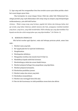 2). Agar sang anak bisa mengamalkan ilmu-ilmu tersebut secara nyata dalam perilaku seharihari sesuai dengan ajaran Islam.
Dua kesimpulan itu sesuai dengan firman Allah dan sabda Nabi Muhammad Saw,
sebagai perintah yang wajib dilaksanakan oleh setiap orang tua ataupun yang berkepentingan
melaksanakannya, yaitu dalil-dalil berikut:
Artinnya : Wahai orang-orang yang beriman, jagalah diri kalian dan keluarga kalian dari
api neraka yang bahan bakarnya adalah manusia dan batu, penjaganya malaikat-malaikat
yang kasar, yang keras, yang tidak mendurhakai Allah terhadap apa yang diperintahkan-Nya
kepada mereka dan selalu mengerjakan apa yang diperintahkan.” (At-Tahrim: 6)

B.

BEBERAPA PERINCIAN
Bila hal-hal tersebut agak diperinci, maka ada beberapa perincian pokok, antara laian

ialah :
1. Memberi nama yang baik.
2. Ber‟aqiqah pada hari ke tujuh dari kelahirannya.
3. Mengkhitankan.
4. Membaguskan akhlaknya.
5. Mengajarkan membaca dan menulis huruf Al-Qur‟an.
6. Mendidiknya kepada tauhid dan keimanan.
7. Membimbingnya shalat dan urusan ibadah lainnya.
8. Memberi pelajaran berbagai ilmu pengetahuan yang diperlukan.
9. Memberi pelajaran ketrampilan.
10. Memberikan pendidikan jasmani.
11. Memberi makan dan minum yang halal.
12. Menikahkan (menjodohkan).
13. Memberi atau meninggali harta (bila ada).
14. Dan inti dari kesemuanya itu ialah pendidikan urusan dunia dan akhirat.

 