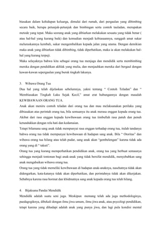 biasakan dalam kehidupan keluarga, dimulai dari rumah, dari pergaulan yang dibimbing
secara baik, berupa petunjuk-petunjuk dan bimbingan serta contoh tauladan, merupakan
metode yang tepat. Maka seorang anak yang dibiarkan melakukan sesuatu yang tidak benar (
atau hal-hal yang kurang baik) dan kemudian menjadi kebiasaannya, sungguh amat sukar
meluruskannya kembali, sukar mengembalikan kepada jalan yang utama. Dengan demikian
maka anak yang dibiarkan tidak dibimbing, tidak diperhatikan, maka ia akan melakukan halhal yang kurang terpuji.
Maka selayaknya bahwa kita sebagai orang tua menjaga dan mendidik serta membimbing
mereka dengan pendidikan akhlak yang mulia, dan menjauhkan mereka dari bergaul dengan
kawan-kawan sepergaulan yang buruk tingkah lakunya.

3.

Wibawa Orang Tua

Dua hal yang telah dijelaskan sebelumnya, yakni tentang “ Contoh Teladan” dan “
Membiasakan Tingkah Laku Sejak Kecil,” amat erat hubungannya dengan masalah
KEWIBAWAAN ORANG TUA.
Anak akan meniru contoh teladan dari orang tua dan mau melaksanakan perilaku yang
dibiasakan atas perintah orang tua, bila semuanya itu anak merasa enggan kepada orang tua.
Akibat dari rasa enggan kepada kewibawaan orang tua timbullah rasa patuh dan penuh
ketundukkan dengan rela hati dan kedamaian.
Tetapi bilamana sang anak tidak mempunyai rasa enggan terhadap orang tua, itulah tandanya
bahwa orang tua tidak mempunyai kewibawaan di hadapan sang anak. Bila “ Otoritas” dan
wibawa orang tua hilang atau telah pudar, sang anak akan “gembelengan” karena tidak ada
orang yang di “ takuti”.
Orang tua yang kurang memperhatikan pendidikan anak, orang tua yang berbuat semaunya
sehingga menjadi tontonan bagi anak-anak yang tidak bersifat mendidik, menyebabkan sang
anak mengabaikan wibawa orang tua.
Orang tua yang tidak memeliki kewibawaan di hadapan anak-anaknya, nasehatnya tidak akan
didengarkan, kata-katanya tidak akan diperhatikan, dan perintahnya tidak akan dikerjakan.
Sebabnya karena rasa hormat dan khidmatnya sang anak kepada orang tua telah hilang.

4.

Bijaksana Pandai Mendidik

Mendidik adalah suatu seni juga. Meskipun memang telah ada juga methodologinya,
paedagogiknya, dibekali dengan ilmu jiwa umum, ilmu jiwa anak, atau psycologi pendidikan,
tetapi karena yang dihadapi adalah anak yang punya jiwa, dan lagi pula kondisi mental

 