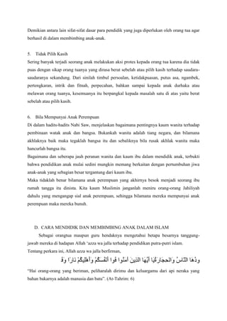 Demikian antara lain sifat-sifat dasar para pendidik yang juga diperlukan oleh orang tua agar
berhasil di dalam membimbing anak-anak.

5.

Tidak Pilih Kasih

Sering banyak terjadi seorang anak melakukan aksi protes kepada orang tua karena dia tidak
puas dengan sikap orang tuanya yang dirasa berat sebelah atau pilih kasih terhadap saudarasaudaranya sekandung. Dari sinilah timbul persoalan, ketidakpuasan, putus asa, ngambek,
pertengkaran, intrik dan fitnah, perpecahan, bahkan sampai kepada anak durhaka atau
melawan orang tuanya, kesemuanya itu berpangkal kepada masalah satu di atas yaitu berat
sebelah atau pilih kasih.

6.

Bila Mempunyai Anak Perempuan

Di dalam hadits-hadits Nabi Saw, menjelaskan bagaimana pentingnya kaum wanita terhadap
pembinaan watak anak dan bangsa. Bukankah wanita adalah tiang negara, dan bilamana
akhlaknya baik maka tegaklah bangsa itu dan sebaliknya bila rusak akhlak wanita maka
hancurlah bangsa itu.
Bagaimana dan seberapa jauh peranan wanita dan kaum ibu dalam mendidik anak, terbukti
bahwa pendidikan anak mulai sedini mungkin memang berkaitan dengan pertumbuhan jiwa
anak-anak yang sebagian besar tergantung dari kaum ibu.
Maka tidaklah benar bilamana anak perempuan yang akhirnya besok menjadi seorang ibu
rumah tangga itu dinista. Kita kaum Muslimin janganlah meniru orang-orang Jahiliyah
dahulu yang mengangap sial anak perempuan, sehingga bilamana mereka mempunyai anak
perempuan maka mereka bunuh.

D. CARA MENDIDIK DAN MEMBIMBING ANAK DALAM ISLAM
Sebagai orangtua maupun guru hendaknya mengetahui betapa besarnya tanggungjawab mereka di hadapan Allah „azza wa jalla terhadap pendidikan putra-putri islam.
Tentang perkara ini, Allah azza wa jalla berfirman,

“Hai orang-orang yang beriman, peliharalah dirimu dan keluargamu dari api neraka yang
bahan bakarnya adalah manusia dan batu”. (At-Tahrim: 6)

 