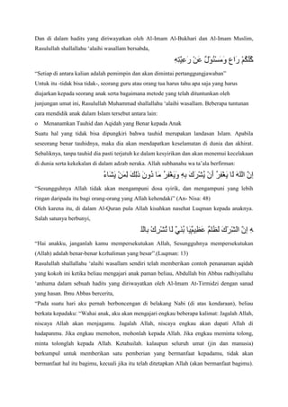 Dan di dalam hadits yang diriwayatkan oleh Al-Imam Al-Bukhari dan Al-Imam Muslim,
Rasulullah shallallahu „alaihi wasallam bersabda,

“Setiap di antara kalian adalah pemimpin dan akan dimintai pertanggungjawaban”
Untuk itu -tidak bisa tidak-, seorang guru atau orang tua harus tahu apa saja yang harus
diajarkan kepada seorang anak serta bagaimana metode yang telah dituntunkan oleh
junjungan umat ini, Rasulullah Muhammad shallallahu „alaihi wasallam. Beberapa tuntunan
cara mendidik anak dalam Islam tersebut antara lain:
o

Menanamkan Tauhid dan Aqidah yang Benar kepada Anak

Suatu hal yang tidak bisa dipungkiri bahwa tauhid merupakan landasan Islam. Apabila
seseorang benar tauhidnya, maka dia akan mendapatkan keselamatan di dunia dan akhirat.
Sebaliknya, tanpa tauhid dia pasti terjatuh ke dalam kesyirikan dan akan menemui kecelakaan
di dunia serta kekekalan di dalam adzab neraka. Allah subhanahu wa ta‟ala berfirman:

“Sesungguhnya Allah tidak akan mengampuni dosa syirik, dan mengampuni yang lebih
ringan daripada itu bagi orang-orang yang Allah kehendaki” (An- Nisa: 48)
Oleh karena itu, di dalam Al-Quran pula Allah kisahkan nasehat Luqman kepada anaknya.
Salah satunya berbunyi,

“Hai anakku, janganlah kamu mempersekutukan Allah, Sesungguhnya mempersekutukan
(Allah) adalah benar-benar kezhaliman yang besar”.(Luqman: 13)
Rasulullah shallallahu „alaihi wasallam sendiri telah memberikan contoh penanaman aqidah
yang kokoh ini ketika beliau mengajari anak paman beliau, Abdullah bin Abbas radhiyallahu
„anhuma dalam sebuah hadits yang diriwayatkan oleh Al-Imam At-Tirmidzi dengan sanad
yang hasan. Ibnu Abbas bercerita,
“Pada suatu hari aku pernah berboncengan di belakang Nabi (di atas kendaraan), beliau
berkata kepadaku: “Wahai anak, aku akan mengajari engkau beberapa kalimat: Jagalah Allah,
niscaya Allah akan menjagamu. Jagalah Allah, niscaya engkau akan dapati Allah di
hadapanmu. Jika engkau memohon, mohonlah kepada Allah. Jika engkau meminta tolong,
minta tolonglah kepada Allah. Ketahuilah. kalaupun seluruh umat (jin dan manusia)
berkumpul untuk memberikan satu pemberian yang bermanfaat kepadamu, tidak akan
bermanfaat hal itu bagimu, kecuali jika itu telah ditetapkan Allah (akan bermanfaat bagimu).

 