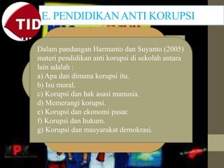 E. PENDIDIKANANTI KORUPSI
Dalam pandangan Harmanto dan Suyanto (2005)
materi pendidikan anti korupsi di sekolah antara
lain adalah :
a) Apa dan dimana korupsi itu.
b) Isu moral.
c) Korupsi dan hak asasi manusia.
d) Memerangi korupsi.
e) Korupsi dan ekonomi pasar.
f) Korupsi dan hukum.
g) Korupsi dan masyarakat demokrasi.
 