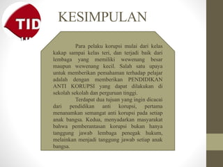 KESIMPULAN
Para pelaku korupsi mulai dari kelas
kakap sampai kelas teri, dan terjadi baik dari
lembaga yang memiliki wewenang besar
maupun wewenang kecil. Salah satu upaya
untuk memberikan pemahaman terhadap pelajar
adalah dengan memberikan PENDIDIKAN
ANTI KORUPSI yang dapat dilakukan di
sekolah sekolah dan perguruan tinggi.
Terdapat dua tujuan yang ingin dicacai
dari pendidikan anti korupsi, pertama
menanamkan semangat anti korupsi pada setiap
anak bangsa. Kedua, menyadarkan masyarakat
bahwa pemberantasan korupsi bukan hanya
tanggung jawab lembaga penegak hukum,
melainkan menjadi tanggung jawab setiap anak
bangsa.
 