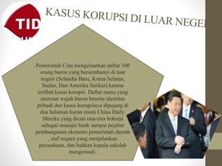 Pemerintah Cina mengeluarkan daftar 100
orang buron yang bersembunyi di luar
negeri (Selandia Baru, Korea Selatan,
Sudan, Dan Amerika Serikat) karena
terlibat kasus korupsi. Daftar nama yang
memuat wajah buron beserta identitas
pribadi dan kasus korupsinya dipajang di
dua halaman koran resmi China Daily.
Mereka yang dicari rata-rata bekerja
sebagai manajer bank sampai pejabat
pembangunan ekonomi pemerintah daerah
, staf negara yang menjalankan
perusahaan, dan bahkan kepala sekolah
mengemudi.
 