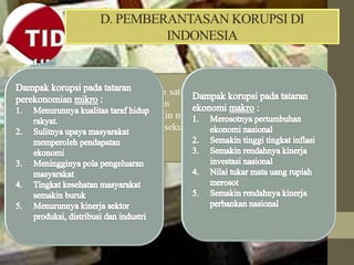 D. PEMBERANTASAN KORUPSI DI
INDONESIA
Korupsi adalah salah satu faktor penghambat
utama pelaksanaan pembangunan di
Indonesia kini semakin meluas dan merambah
pada lembaga eksekutif, legislatif dan
yudikatif.
 
