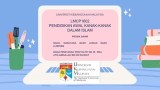 LMCP1602
PENDIDIKAN AWAL KANAK-KANAK
DALAM ISLAM
UNIVERSITI KEBANGSAAN MALAYSIA
PROJEK AKHIR
NAMA: NURLIYANA IZZATI AHMAD RAIMI
(A169183)
NAMA PENSYARAH: PROF DATO' DR. IR. RIZA
ATIQ ABDULLAH BIN OK RAHMAT
 