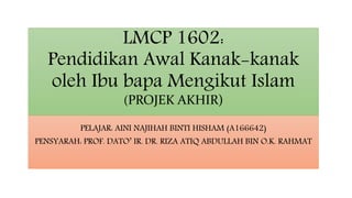LMCP 1602:
Pendidikan Awal Kanak-kanak
oleh Ibu bapa Mengikut Islam
(PROJEK AKHIR)
PELAJAR: AINI NAJIHAH BINTI HISHAM (A166642)
PENSYARAH: PROF. DATO’ IR. DR. RIZA ATIQ ABDULLAH BIN O.K. RAHMAT
 