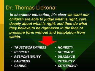 Dr. Thomas Lickona: 
In character education, it’s clear we want our 
children are able to judge what is right, care 
deeply about what is right, and then do what 
they believe to be right-even in the face of 
pressure form without and temptation from 
within. 
• TRUSTWORTHINESS 
• RESPECT 
• RESPONSIBILITY 
• FAIRNESS 
• CARING 
• HONESTY 
• COURAGE 
• DILIGENCE 
• INTEGRITY 
• CITIZENSHIP 
 