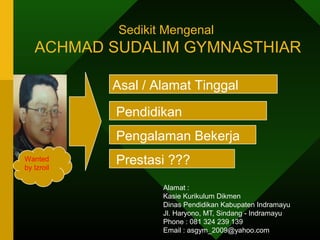 Sedikit Mengenal 
ACHMAD SUDALIM GYMNASTHIAR 
Asal / Alamat Tinggal 
Pendidikan 
Pengalaman Bekerja 
Wanted Prestasi ??? 
by Izroil 
Alamat : 
Kasie Kurikulum Dikmen 
Dinas Pendidikan Kabupaten Indramayu 
Jl. Haryono, MT, Sindang - Indramayu 
Phone : 081 324 239 139 
Email : asgym_2009@yahoo.com 

