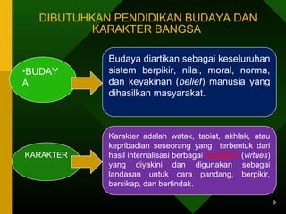 DIBUTUHKAN PENDIDIKAN BUDAYA DAN 
KARAKTER BANGSA 
9 
•BUDAY 
A 
Budaya diartikan sebagai keseluruhan 
sistem berpikir, nilai, moral, norma, 
dan keyakinan (belief) manusia yang 
dihasilkan masyarakat. 
KARAKTER 
Karakter adalah watak, tabiat, akhlak, atau 
kepribadian seseorang yang terbentuk dari 
hasil internalisasi berbagai kebajikan (virtues) 
yang diyakini dan digunakan sebagai 
landasan untuk cara pandang, berpikir, 
bersikap, dan bertindak. 
 