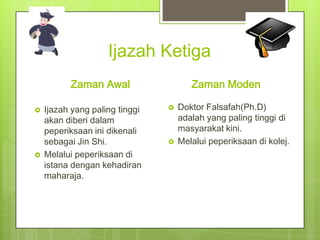 Ijazah Ketiga
Zaman Awal




Ijazah yang paling tinggi
akan diberi dalam
peperiksaan ini dikenali
sebagai Jin Shi.
Melalui peperiksaan di
istana dengan kehadiran
maharaja.

Zaman Moden




Doktor Falsafah(Ph.D)
adalah yang paling tinggi di
masyarakat kini.
Melalui peperiksaan di kolej.

 
