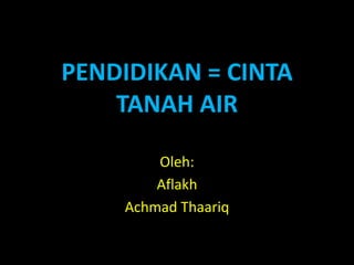 PENDIDIKAN = CINTA
TANAH AIR
Oleh:
Aflakh
Achmad Thaariq
 