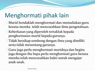 Menghormati pihak lain
Murid hendaklah menghormati dan memuliakan guru
kerana mereka telah mencurahkan ilmu pengetahuan.
Keberkatan yang diperoleh tertakluk kepada
penghormatan murid kepada gurunya.
Tidak bersikap sombong dengan ilmu yang dimiliki
serta tidak menentang gurunya.
Guru juga perlu menghormati muridnya dan begitu
juga dengan ibu bapa perlu menghormati guru kerana
mereka telah mencurahkan bakti untuk mengajar
anak-anak.
akmalcikmat
 