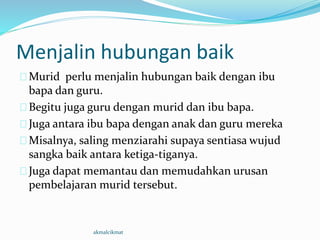 Menjalin hubungan baik
Murid perlu menjalin hubungan baik dengan ibu
bapa dan guru.
Begitu juga guru dengan murid dan ibu bapa.
Juga antara ibu bapa dengan anak dan guru mereka
Misalnya, saling menziarahi supaya sentiasa wujud
sangka baik antara ketiga-tiganya.
Juga dapat memantau dan memudahkan urusan
pembelajaran murid tersebut.
akmalcikmat
 