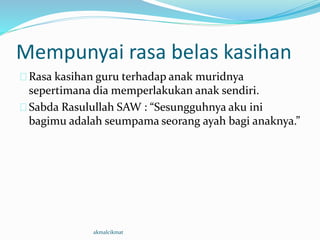 Mempunyai rasa belas kasihan
Rasa kasihan guru terhadap anak muridnya
sepertimana dia memperlakukan anak sendiri.
Sabda Rasulullah SAW : “Sesungguhnya aku ini
bagimu adalah seumpama seorang ayah bagi anaknya.”
akmalcikmat
 