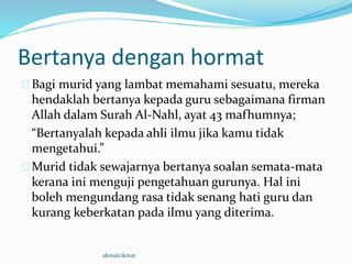 Bertanya dengan hormat
Bagi murid yang lambat memahami sesuatu, mereka
hendaklah bertanya kepada guru sebagaimana firman
Allah dalam Surah Al-Nahl, ayat 43 mafhumnya;
“Bertanyalah kepada ahli ilmu jika kamu tidak
mengetahui.”
Murid tidak sewajarnya bertanya soalan semata-mata
kerana ini menguji pengetahuan gurunya. Hal ini
boleh mengundang rasa tidak senang hati guru dan
kurang keberkatan pada ilmu yang diterima.
akmalcikmat
 