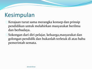 Kesimpulan
Kerajaan turut sama merangka konsep dan prinsip
pendidikan untuk melahirkan masyarakat berilmu
dan berbudaya.
Sokongan dari diri pelajar, keluarga,masyarakat dan
golongan pendidik dan bukanlah terletak di atas bahu
pemerintah semata.
akmalcikmat
 