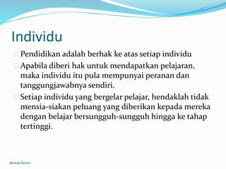 Individu
Pendidikan adalah berhak ke atas setiap individu
Apabila diberi hak untuk mendapatkan pelajaran,
maka individu itu pula mempunyai peranan dan
tanggungjawabnya sendiri.
Setiap individu yang bergelar pelajar, hendaklah tidak
mensia-siakan peluang yang diberikan kepada mereka
dengan belajar bersungguh-sungguh hingga ke tahap
tertinggi.
akmalcikmat
 
