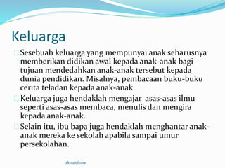 Keluarga
Sesebuah keluarga yang mempunyai anak seharusnya
memberikan didikan awal kepada anak-anak bagi
tujuan mendedahkan anak-anak tersebut kepada
dunia pendidikan. Misalnya, pembacaan buku-buku
cerita teladan kepada anak-anak.
Keluarga juga hendaklah mengajar asas-asas ilmu
seperti asas-asas membaca, menulis dan mengira
kepada anak-anak.
Selain itu, ibu bapa juga hendaklah menghantar anak-
anak mereka ke sekolah apabila sampai umur
persekolahan.
akmalcikmat
 