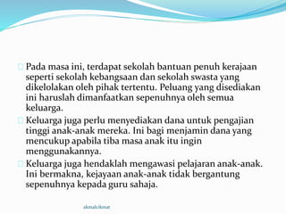 Pada masa ini, terdapat sekolah bantuan penuh kerajaan
seperti sekolah kebangsaan dan sekolah swasta yang
dikelolakan oleh pihak tertentu. Peluang yang disediakan
ini haruslah dimanfaatkan sepenuhnya oleh semua
keluarga.
Keluarga juga perlu menyediakan dana untuk pengajian
tinggi anak-anak mereka. Ini bagi menjamin dana yang
mencukup apabila tiba masa anak itu ingin
menggunakannya.
Keluarga juga hendaklah mengawasi pelajaran anak-anak.
Ini bermakna, kejayaan anak-anak tidak bergantung
sepenuhnya kepada guru sahaja.
akmalcikmat
 